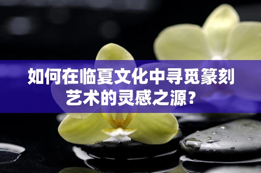 如何在临夏文化中寻觅篆刻艺术的灵感之源？
