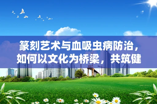篆刻艺术与血吸虫病防治，如何以文化为桥梁，共筑健康防线？