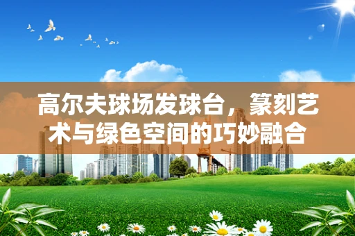 高尔夫球场发球台，篆刻艺术与绿色空间的巧妙融合