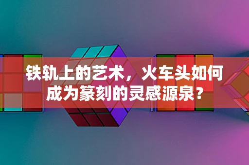 铁轨上的艺术，火车头如何成为篆刻的灵感源泉？