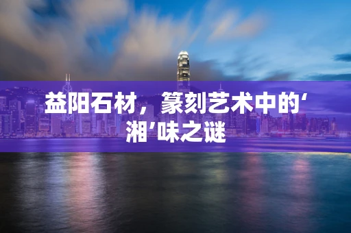 益阳石材，篆刻艺术中的‘湘’味之谜