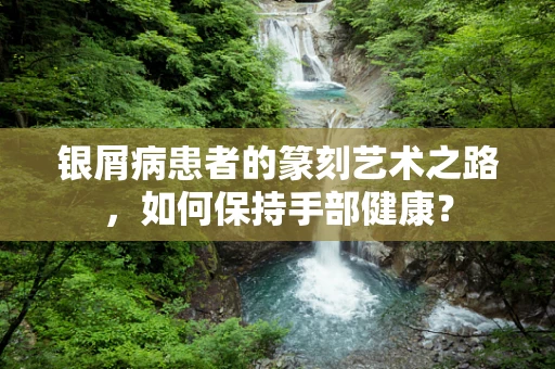 银屑病患者的篆刻艺术之路，如何保持手部健康？