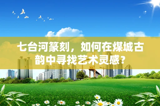 七台河篆刻，如何在煤城古韵中寻找艺术灵感？