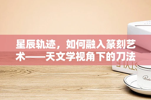 星辰轨迹，如何融入篆刻艺术——天文学视角下的刀法与宇宙奥秘