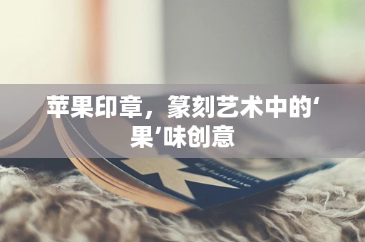 苹果印章，篆刻艺术中的‘果’味创意