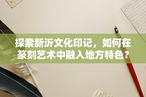 探索新沂文化印记，如何在篆刻艺术中融入地方特色？