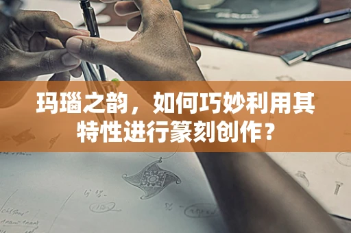 玛瑙之韵，如何巧妙利用其特性进行篆刻创作？