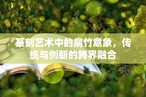 篆刻艺术中的腐竹意象，传统与创新的跨界融合