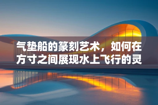 气垫船的篆刻艺术，如何在方寸之间展现水上飞行的灵动？