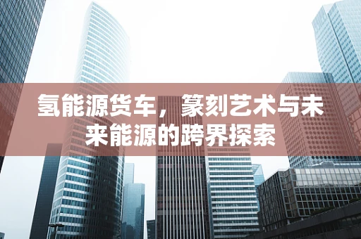 氢能源货车，篆刻艺术与未来能源的跨界探索