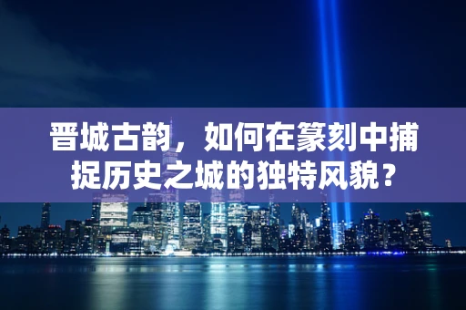 晋城古韵，如何在篆刻中捕捉历史之城的独特风貌？