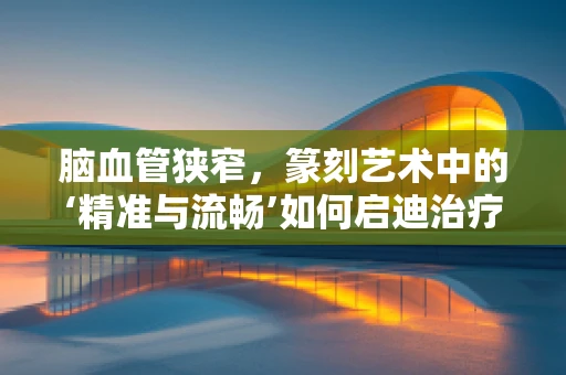 脑血管狭窄，篆刻艺术中的‘精准与流畅’如何启迪治疗思路？