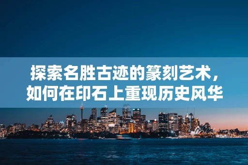 探索名胜古迹的篆刻艺术，如何在印石上重现历史风华？
