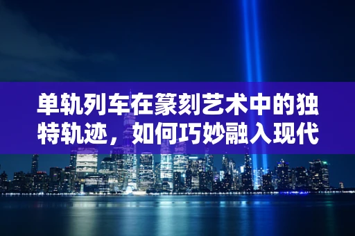 单轨列车在篆刻艺术中的独特轨迹，如何巧妙融入现代元素？