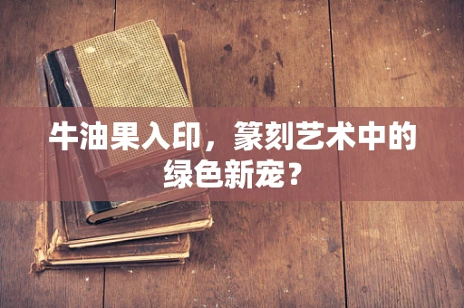 牛油果入印，篆刻艺术中的绿色新宠？