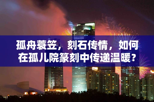 孤舟蓑笠，刻石传情，如何在孤儿院篆刻中传递温暖？