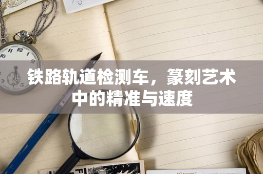 铁路轨道检测车，篆刻艺术中的精准与速度