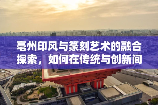 亳州印风与篆刻艺术的融合探索，如何在传统与创新间找到平衡？