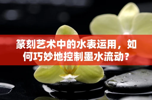 篆刻艺术中的水表运用，如何巧妙地控制墨水流动？