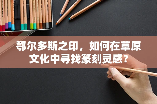 鄂尔多斯之印，如何在草原文化中寻找篆刻灵感？