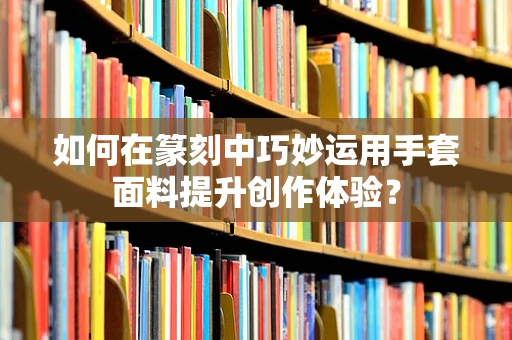 如何在篆刻中巧妙运用手套面料提升创作体验？