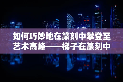 如何巧妙地在篆刻中攀登至艺术高峰——梯子在篆刻中的隐喻与运用