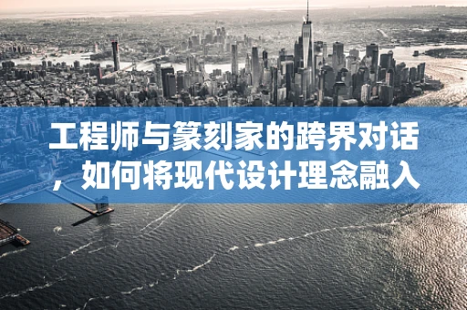 工程师与篆刻家的跨界对话，如何将现代设计理念融入传统篆刻艺术？