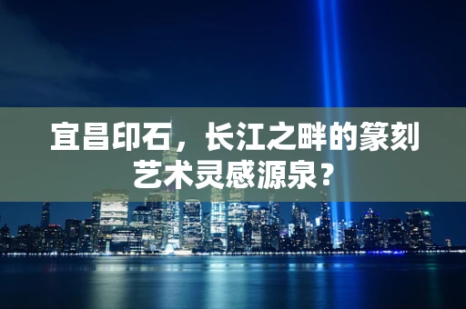宜昌印石，长江之畔的篆刻艺术灵感源泉？