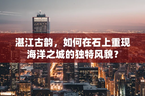 湛江古韵，如何在石上重现海洋之城的独特风貌？