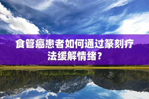 食管癌患者如何通过篆刻疗法缓解情绪？