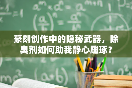 篆刻创作中的隐秘武器，除臭剂如何助我静心雕琢？