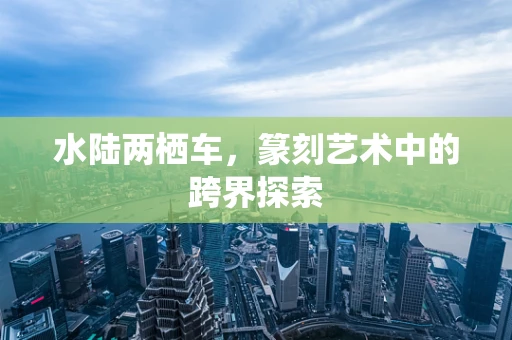 水陆两栖车，篆刻艺术中的跨界探索