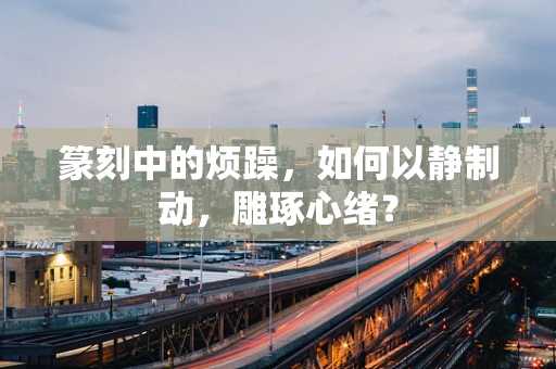 篆刻中的烦躁，如何以静制动，雕琢心绪？
