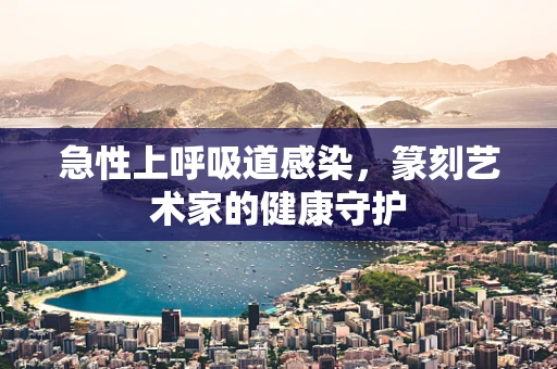 急性上呼吸道感染，篆刻艺术家的健康守护