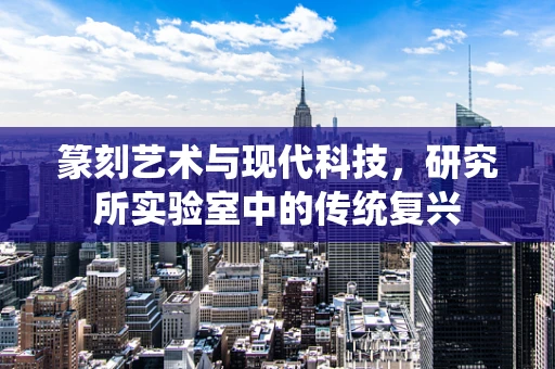 篆刻艺术与现代科技，研究所实验室中的传统复兴