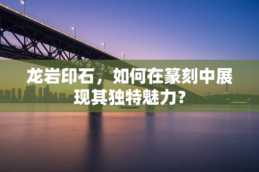 龙岩印石，如何在篆刻中展现其独特魅力？