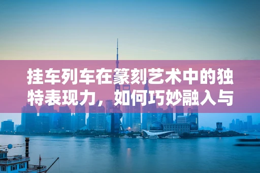 挂车列车在篆刻艺术中的独特表现力，如何巧妙融入与平衡？