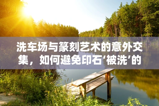 洗车场与篆刻艺术的意外交集，如何避免印石‘被洗’的悲剧？