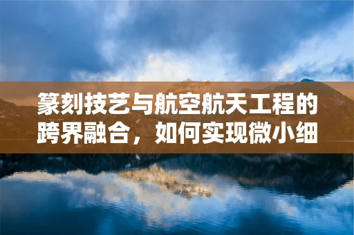 篆刻技艺与航空航天工程的跨界融合，如何实现微小细节的精准雕琢？