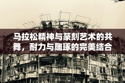 马拉松精神与篆刻艺术的共舞，耐力与雕琢的完美结合