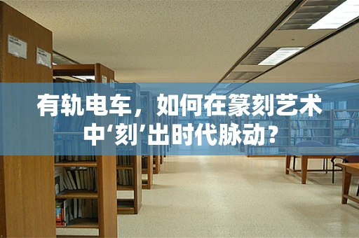 有轨电车，如何在篆刻艺术中‘刻’出时代脉动？