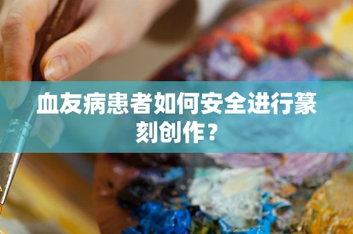 血友病患者如何安全进行篆刻创作？