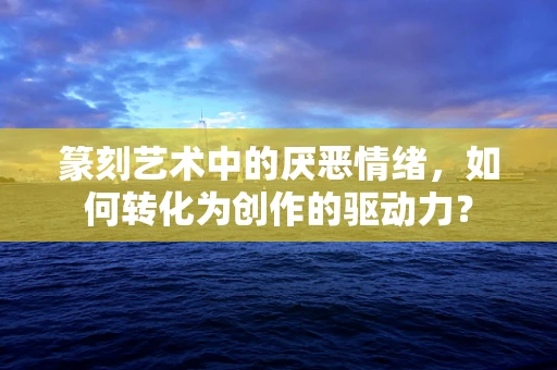 篆刻艺术中的厌恶情绪，如何转化为创作的驱动力？