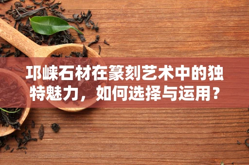 邛崃石材在篆刻艺术中的独特魅力，如何选择与运用？
