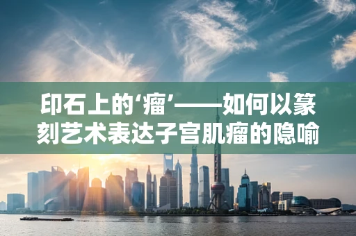 印石上的‘瘤’——如何以篆刻艺术表达子宫肌瘤的隐喻？
