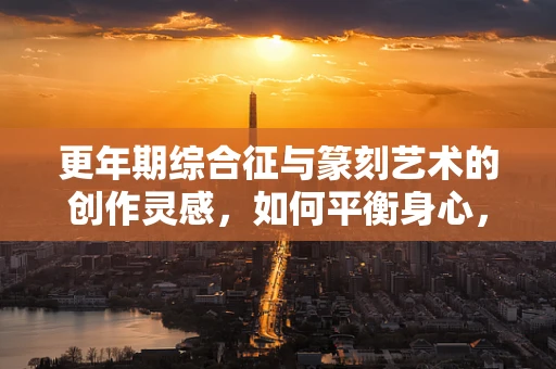 更年期综合征与篆刻艺术的创作灵感，如何平衡身心，保持创作激情？