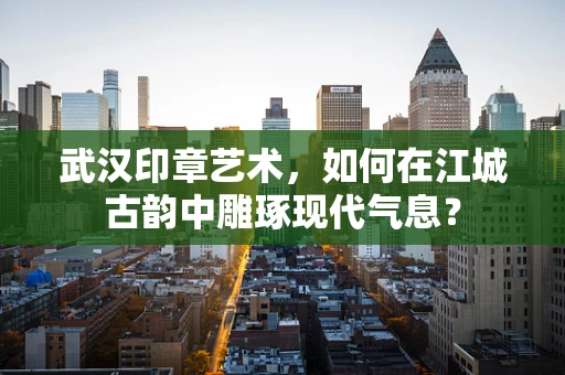 武汉印章艺术，如何在江城古韵中雕琢现代气息？
