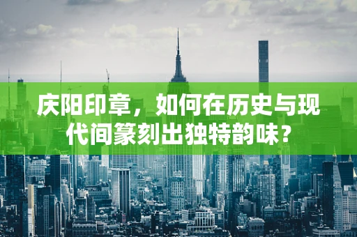 庆阳印章，如何在历史与现代间篆刻出独特韵味？