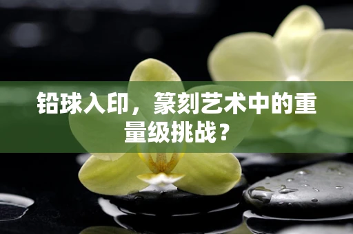 铅球入印，篆刻艺术中的重量级挑战？