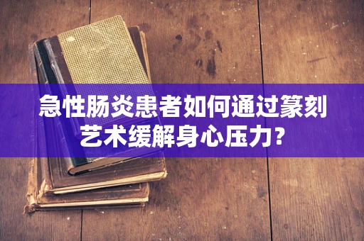 急性肠炎患者如何通过篆刻艺术缓解身心压力？